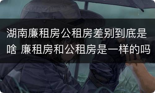 湖南廉租房公租房差别到底是啥 廉租房和公租房是一样的吗