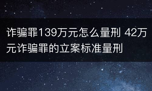 诈骗罪139万元怎么量刑 42万元诈骗罪的立案标准量刑