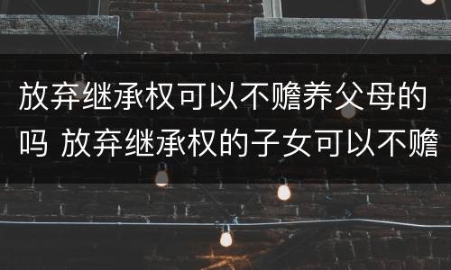 放弃继承权可以不赡养父母的吗 放弃继承权的子女可以不赡养父母吗