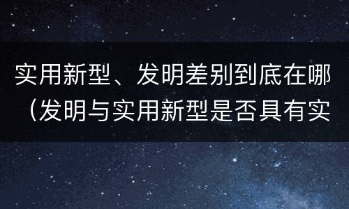 实用新型、发明差别到底在哪（发明与实用新型是否具有实用性）