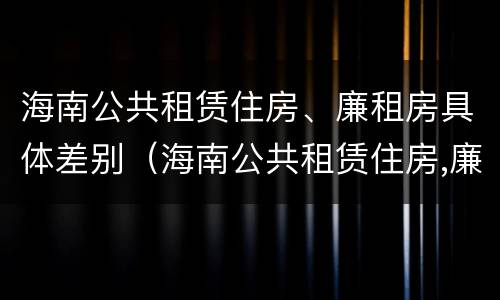 海南公共租赁住房、廉租房具体差别（海南公共租赁住房,廉租房具体差别在哪）