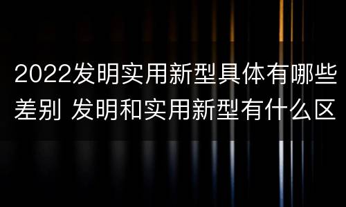 2022发明实用新型具体有哪些差别 发明和实用新型有什么区别