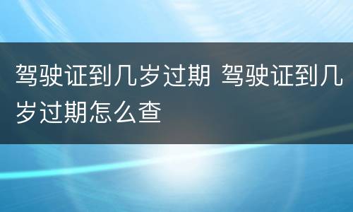 驾驶证到几岁过期 驾驶证到几岁过期怎么查
