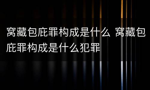 窝藏包庇罪构成是什么 窝藏包庇罪构成是什么犯罪