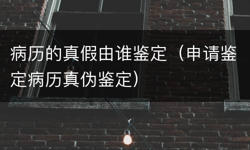 病历的真假由谁鉴定（申请鉴定病历真伪鉴定）