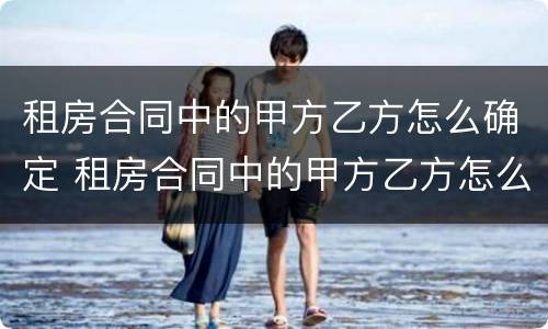 租房合同中的甲方乙方怎么确定 租房合同中的甲方乙方怎么确定呢