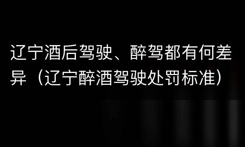 辽宁酒后驾驶、醉驾都有何差异（辽宁醉酒驾驶处罚标准）