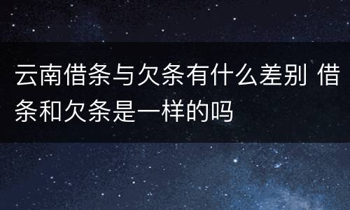 云南借条与欠条有什么差别 借条和欠条是一样的吗