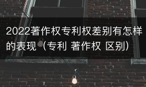 2022著作权专利权差别有怎样的表现（专利 著作权 区别）