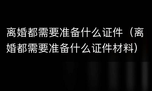 离婚都需要准备什么证件（离婚都需要准备什么证件材料）