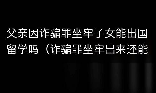 父亲因诈骗罪坐牢子女能出国留学吗（诈骗罪坐牢出来还能出国吗）