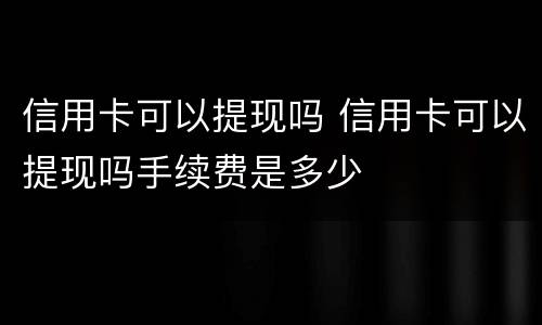 信用卡可以提现吗 信用卡可以提现吗手续费是多少