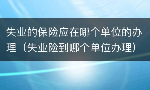 失业的保险应在哪个单位的办理（失业险到哪个单位办理）
