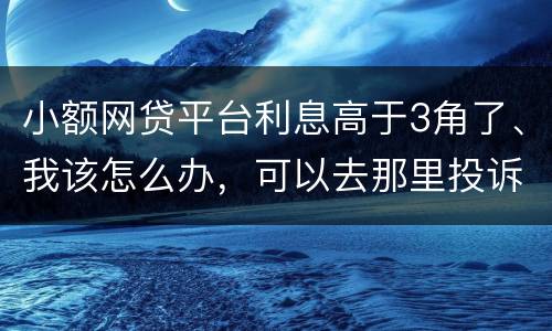 小额网贷平台利息高于3角了、我该怎么办，可以去那里投诉他们