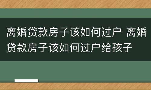 离婚贷款房子该如何过户 离婚贷款房子该如何过户给孩子