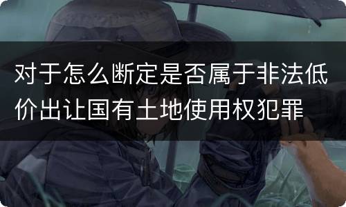 对于怎么断定是否属于非法低价出让国有土地使用权犯罪