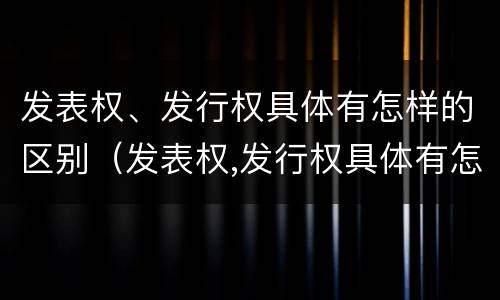发表权、发行权具体有怎样的区别（发表权,发行权具体有怎样的区别呢）