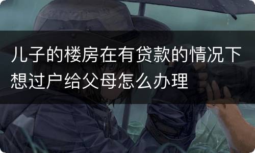 儿子的楼房在有贷款的情况下想过户给父母怎么办理