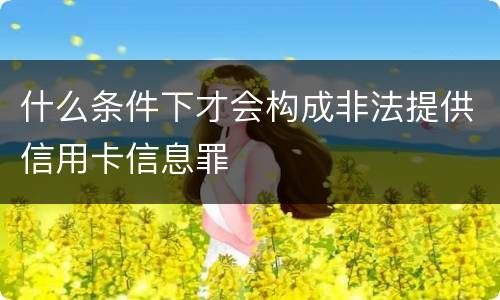 什么条件下才会构成非法提供信用卡信息罪