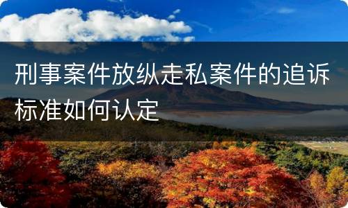 刑事案件放纵走私案件的追诉标准如何认定