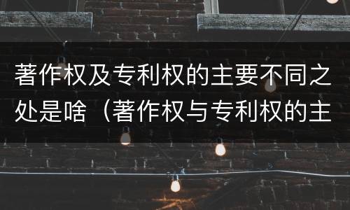 著作权及专利权的主要不同之处是啥（著作权与专利权的主要区别是什么?）