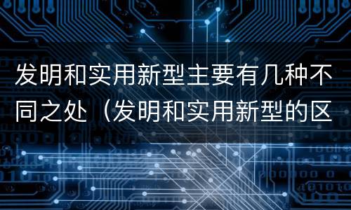 发明和实用新型主要有几种不同之处（发明和实用新型的区别）