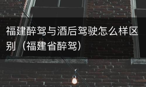 福建醉驾与酒后驾驶怎么样区别（福建省醉驾）