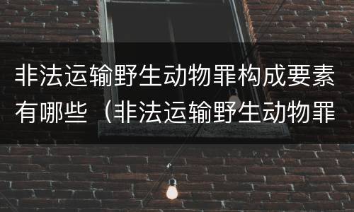 非法运输野生动物罪构成要素有哪些（非法运输野生动物罪立案标准）