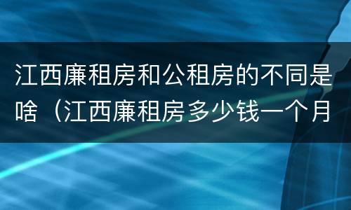 江西廉租房和公租房的不同是啥（江西廉租房多少钱一个月）