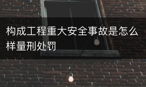构成工程重大安全事故是怎么样量刑处罚