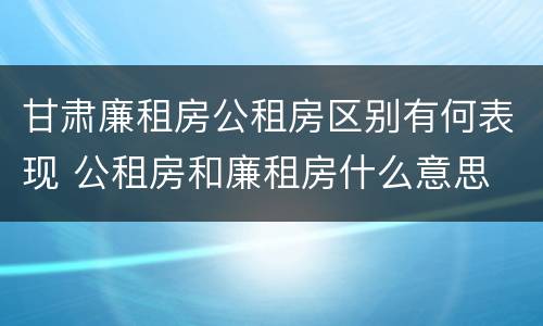 甘肃廉租房公租房区别有何表现 公租房和廉租房什么意思