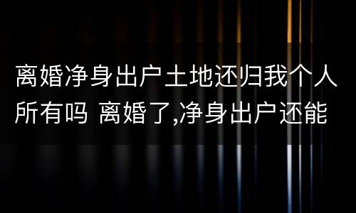 离婚净身出户土地还归我个人所有吗 离婚了,净身出户还能回来分家产吗?