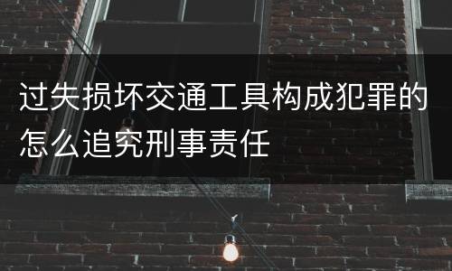 过失损坏交通工具构成犯罪的怎么追究刑事责任