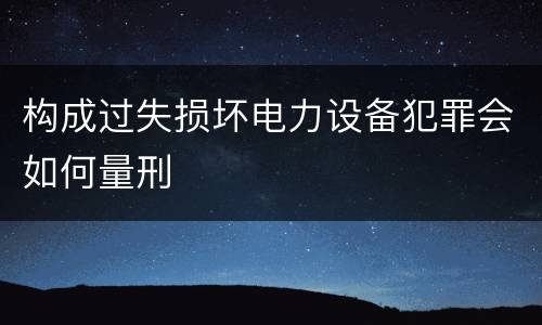 构成过失损坏电力设备犯罪会如何量刑