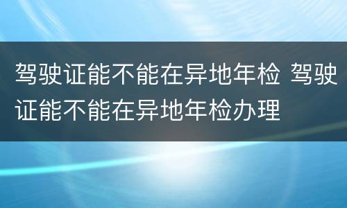 驾驶证能不能在异地年检 驾驶证能不能在异地年检办理