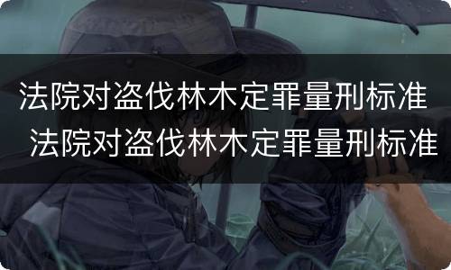 法院对盗伐林木定罪量刑标准 法院对盗伐林木定罪量刑标准是多少
