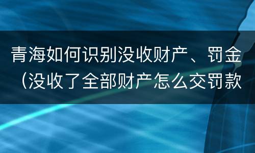 青海如何识别没收财产、罚金（没收了全部财产怎么交罚款）