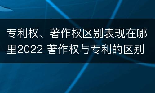 专利权、著作权区别表现在哪里2022 著作权与专利的区别