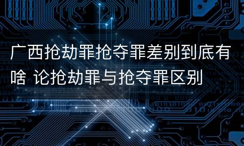 广西抢劫罪抢夺罪差别到底有啥 论抢劫罪与抢夺罪区别