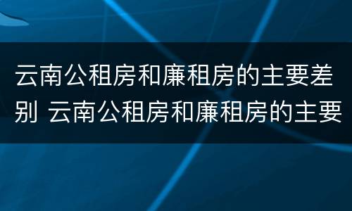 云南公租房和廉租房的主要差别 云南公租房和廉租房的主要差别在哪里