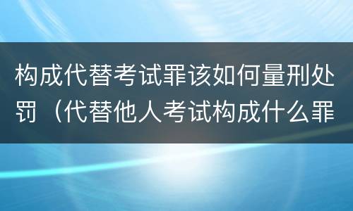构成代替考试罪该如何量刑处罚（代替他人考试构成什么罪）