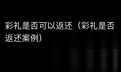 彩礼是否可以返还（彩礼是否返还案例）