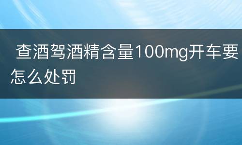  查酒驾酒精含量100mg开车要怎么处罚