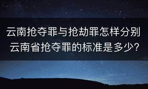 云南抢夺罪与抢劫罪怎样分别 云南省抢夺罪的标准是多少?