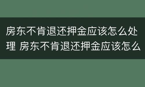 房东不肯退还押金应该怎么处理 房东不肯退还押金应该怎么处理呢