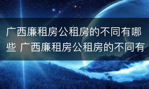 广西廉租房公租房的不同有哪些 广西廉租房公租房的不同有哪些地方