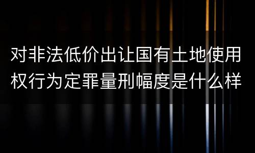 对非法低价出让国有土地使用权行为定罪量刑幅度是什么样