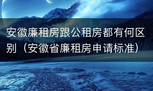 安徽廉租房跟公租房都有何区别（安徽省廉租房申请标准）