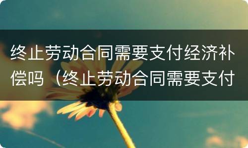 终止劳动合同需要支付经济补偿吗（终止劳动合同需要支付经济补偿吗）
