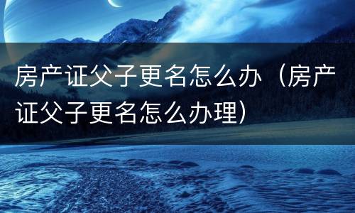 房产证父子更名怎么办（房产证父子更名怎么办理）